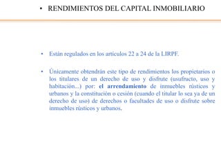 • Están regulados en los artículos 22 a 24 de la LIRPF.
• Únicamente obtendrán este tipo de rendimientos los propietarios o
los titulares de un derecho de uso y disfrute (usufructo, uso y
habitación...) por: el arrendamiento de inmuebles rústicos y
urbanos y la constitución o cesión (cuando el titular lo sea ya de un
derecho de uso) de derechos o facultades de uso o disfrute sobre
inmuebles rústicos y urbanos.
• RENDIMIENTOS DEL CAPITAL INMOBILIARIO
 