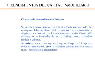 • Cómputo de los rendimientos íntegros
• Se incluyen como ingresos íntegros el importe que por todos los
conceptos deba satisfacer del arrendatario o subarrendatario,
adquirente o cesionario, en los supuestos de constitución o cesión
de derechos o facultades de uso o disfrute, sobre inmuebles
rústicos y urbanos.
• Se excluye de entre los ingresos íntegros el importe del impuesto
sobre el valor añadido (IVA) o impuesto general indirecto canario
(IGIC) repercutido al arrendatario.
• RENDIMIENTOS DEL CAPITAL INMOBILIARIO
 