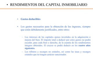 • Gastos deducibles
• Los gastos necesarios para la obtención de los ingresos, siempre
que estén debidamente justificados, entre otros:
– Los intereses de los capitales ajenos invertidos en la adquisición o
mejora del bien. El importe total a deducir por estos gastos no podrá
exceder, para cada bien o derecho, de la cuantía de los rendimientos
íntegros obtenidos. El exceso se podrá deducir en los cuatro años
siguientes.
– Los tributos y recargos no estatales, así como las tasas y recargos
estatales que no tengan carácter sancionador.
• RENDIMIENTOS DEL CAPITAL INMOBILIARIO
 