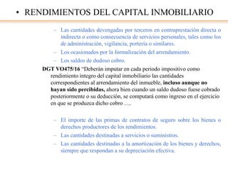 – Las cantidades devengadas por terceros en contraprestación directa o
indirecta o como consecuencia de servicios personales, tales como los
de administración, vigilancia, portería o similares.
– Los ocasionados por la formalización del arrendamiento.
– Los saldos de dudoso cobro.
DGT VO475/16 “Deberán imputar en cada periodo impositivo como
rendimiento íntegro del capital inmobiliario las cantidades
correspondientes al arrendamiento del inmueble, incluso aunque no
hayan sido percibidas, ahora bien cuando un saldo dudoso fuese cobrado
posteriormente o su deducción, se computará como ingreso en el ejercicio
en que se produzca dicho cobro ….
– El importe de las primas de contratos de seguro sobre los bienes o
derechos productores de los rendimientos.
– Las cantidades destinadas a servicios o suministros.
– Las cantidades destinadas a la amortización de los bienes y derechos,
siempre que respondan a su depreciación efectiva.
• RENDIMIENTOS DEL CAPITAL INMOBILIARIO
 