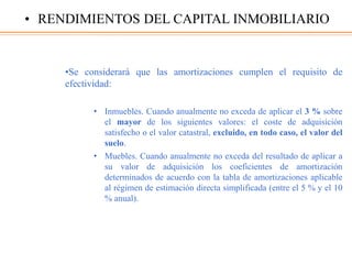 •Se considerará que las amortizaciones cumplen el requisito de
efectividad:
• Inmuebles. Cuando anualmente no exceda de aplicar el 3 % sobre
el mayor de los siguientes valores: el coste de adquisición
satisfecho o el valor catastral, excluido, en todo caso, el valor del
suelo.
• Muebles. Cuando anualmente no exceda del resultado de aplicar a
su valor de adquisición los coeficientes de amortización
determinados de acuerdo con la tabla de amortizaciones aplicable
al régimen de estimación directa simplificada (entre el 5 % y el 10
% anual).
• RENDIMIENTOS DEL CAPITAL INMOBILIARIO
 