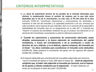 CRITERIOS INTERPRETATIVOS
107
1) Las obras de aislamiento térmico de las paredes de la vivienda efectuadas para
eliminar la condensación tienen el carácter de mejoras, por lo que solo serán
deducibles por la vía de la amortización, en este caso, el 3% del coste de la obra
(consulta V1207-16: “constituyen reparaciones y conservaciones las destinadas a
mantener la vida útil del inmueble y su capacidad productiva o de uso, mientras que
cabe considerar como mejoras las que redundan, bien en un aumento de la capacidad o
habitabilidad del inmueble, bien en un alargamiento de su vida útil” y “entiende por
“mejora” el conjunto de actividades mediante las que se produce una alteración en un
elemento del inmovilizado, aumentando su anterior eficiencia productiva”).
2) “Cuando las reparaciones y actuaciones de conservación efectuadas vayan
dirigidas exclusivamente a la futura obtención de rendimientos del capital
inmobiliario, a través del arrendamiento o de la constitución o cesión de
derechos de uso y disfrute, y no al disfrute, siquiera temporal, del inmueble por
el titular ” las obras realizadas para acondicionar el inmueble serán deducibles
(V3396-16). Debe probarse la correlación del gasto con los ingresos del alquiler
(V2387-05 y V2499-14).
3) El importe deducible por amortización de inmuebles adquiridos por herencia:
“será el resultado de aplicar el 3 por 100 sobre el mayor de: - Coste de adquisición
satisfecho que, al haber sido adquirido el inmueble por herencia, será el importe
de los gastos y tributos satisfechos por la adquisición. - El valor catastral, sin
incluir en el cómputo el valor del suelo” (V1259-09).
 