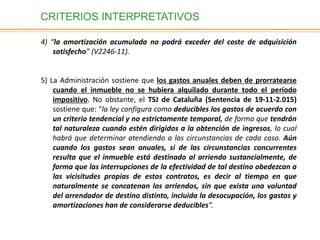 CRITERIOS INTERPRETATIVOS
4) “la amortización acumulada no podrá exceder del coste de adquisición
satisfecho” (V2246-11).
5) La Administración sostiene que los gastos anuales deben de prorratearse
cuando el inmueble no se hubiera alquilado durante todo el período
impositivo. No obstante, el TSJ de Cataluña (Sentencia de 19-11-2.015)
sostiene que: “la ley configura como deducibles los gastos de acuerdo con
un criterio tendencial y no estrictamente temporal, de forma que tendrán
tal naturaleza cuando estén dirigidos a la obtención de ingresos, lo cual
habrá que determinar atendiendo a las circunstancias de cada caso. Aún
cuando los gastos sean anuales, si de las circunstancias concurrentes
resulta que el inmueble está destinado al arriendo sustancialmente, de
forma que las interrupciones de la efectividad de tal destino obedezcan a
las vicisitudes propias de estos contratos, es decir al tiempo en que
naturalmente se concatenan los arriendos, sin que exista una voluntad
del arrendador de destino distinto, incluida la desocupación, los gastos y
amortizaciones han de considerarse deducibles”.
 