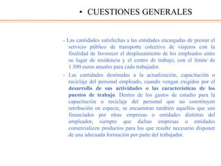- Las cantidades satisfechas a las entidades encargadas de prestar el
servicio público de transporte colectivo de viajeros con la
finalidad de favorecer el desplazamiento de los empleados entre
su lugar de residencia y el centro de trabajo, con el límite de
1.500 euros anuales para cada trabajador.
- Las cantidades destinadas a la actualización, capacitación o
reciclaje del personal empleado, cuando vengan exigidos por el
desarrollo de sus actividades o las características de los
puestos de trabajo. Dentro de los gastos de estudio para la
capacitación o reciclaje del personal que no constituyen
retribución en especie, se encuentran también aquellos que son
financiados por otras empresas o entidades distintas del
empleador, siempre que dichas empresas o entidades
comercialicen productos para los que resulte necesario disponer
de una adecuada formación por parte del trabajador.
• CUESTIONES GENERALES
 
