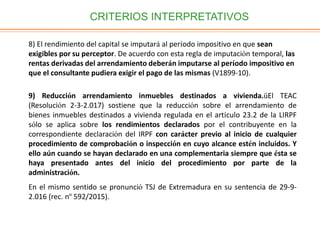 CRITERIOS INTERPRETATIVOS
8) El rendimiento del capital se imputará al período impositivo en que sean
exigibles por su perceptor. De acuerdo con esta regla de imputación temporal, las
rentas derivadas del arrendamiento deberán imputarse al período impositivo en
que el consultante pudiera exigir el pago de las mismas (V1899-10).
9) Reducción arrendamiento inmuebles destinados a vivienda.üEl TEAC
(Resolución 2-3-2.017) sostiene que la reducción sobre el arrendamiento de
bienes inmuebles destinados a vivienda regulada en el artículo 23.2 de la LIRPF
sólo se aplica sobre los rendimientos declarados por el contribuyente en la
correspondiente declaración del IRPF con carácter previo al inicio de cualquier
procedimiento de comprobación o inspección en cuyo alcance estén incluidos. Y
ello aún cuando se hayan declarado en una complementaria siempre que ésta se
haya presentado antes del inicio del procedimiento por parte de la
administración.
En el mismo sentido se pronunció TSJ de Extremadura en su sentencia de 29-9-
2.016 (rec. nº 592/2015).
 