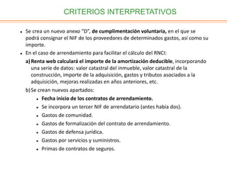 CRITERIOS INTERPRETATIVOS
 Se crea un nuevo anexo “D”, de cumplimentación voluntaria, en el que se
podrá consignar el NIF de los proveedores de determinados gastos, así como su
importe.
 En el caso de arrendamiento para facilitar el cálculo del RNCI:
a)Renta web calculará el importe de la amortización deducible, incorporando
una serie de datos: valor catastral del inmueble, valor catastral de la
construcción, importe de la adquisición, gastos y tributos asociados a la
adquisición, mejoras realizadas en años anteriores, etc.
b)Se crean nuevos apartados:
 Fecha inicio de los contratos de arrendamiento.
 Se incorpora un tercer NIF de arrendatario (antes había dos).
 Gastos de comunidad.
 Gastos de formalización del contrato de arrendamiento.
 Gastos de defensa jurídica.
 Gastos por servicios y suministros.
 Primas de contratos de seguros.
 