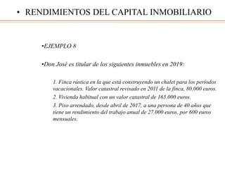 •EJEMPLO 8
•Don José es titular de los siguientes inmuebles en 2019:
1. Finca rústica en la que está construyendo un chalet para los períodos
vacacionales. Valor catastral revisado en 2011 de la finca, 80.000 euros.
2. Vivienda habitual con un valor catastral de 165.000 euros.
3. Piso arrendado, desde abril de 2017, a una persona de 40 años que
tiene un rendimiento del trabajo anual de 27.000 euros, por 600 euros
mensuales.
• RENDIMIENTOS DEL CAPITAL INMOBILIARIO
 