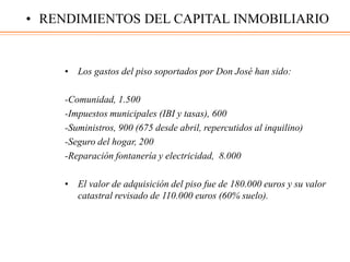• Los gastos del piso soportados por Don José han sido:
-Comunidad, 1.500
-Impuestos municipales (IBI y tasas), 600
-Suministros, 900 (675 desde abril, repercutidos al inquilino)
-Seguro del hogar, 200
-Reparación fontanería y electricidad, 8.000
• El valor de adquisición del piso fue de 180.000 euros y su valor
catastral revisado de 110.000 euros (60% suelo).
• RENDIMIENTOS DEL CAPITAL INMOBILIARIO
 