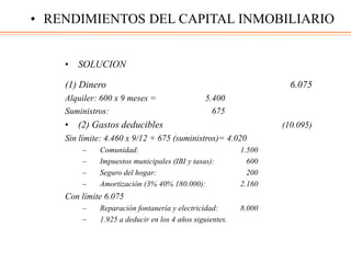 • SOLUCION
(1) Dinero 6.075
Alquiler: 600 x 9 meses = 5.400
Suministros: 675
• (2) Gastos deducibles (10.095)
Sin límite: 4.460 x 9/12 + 675 (suministros)= 4.020
– Comunidad: 1.500
– Impuestos municipales (IBI y tasas): 600
– Seguro del hogar: 200
– Amortización (3% 40% 180.000): 2.160
Con límite 6.075
– Reparación fontanería y electricidad: 8.000
– 1.925 a deducir en los 4 años siguientes.
• RENDIMIENTOS DEL CAPITAL INMOBILIARIO
 