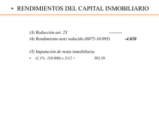 (3) Reducción art. 23 ---------
(4) Rendimiento neto reducido (6075-10.095) -4.020
(5) Imputación de renta inmobiliaria
• (1,1% 110.000) x 3/12 = 302,50
• RENDIMIENTOS DEL CAPITAL INMOBILIARIO
 