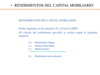 •RENDIMIENTOS DEL CAPITAL MOBILIARIO
•Están regulados en los artículos 25 y 26 de la LIRPF.
•El cálculo del rendimiento gravable se realiza según el siguiente
esquema:
(+) Rendimiento íntegro
(–) (Gastos deducibles)
(–) (Reducciones)
(=) Rendimiento neto reducido
• RENDIMIENTOS DEL CAPITAL MOBILIARIO
 