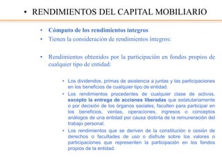 • Cómputo de los rendimientos íntegros
• Tienen la consideración de rendimientos íntegros:
• Rendimientos obtenidos por la participación en fondos propios de
cualquier tipo de entidad:
• Los dividendos, primas de asistencia a juntas y las participaciones
en los beneficios de cualquier tipo de entidad.
• Los rendimientos procedentes de cualquier clase de activos,
excepto la entrega de acciones liberadas que estatutariamente
o por decisión de los órganos sociales, faculten para participar en
los beneficios, ventas, operaciones, ingresos o conceptos
análogos de una entidad por causa distinta de la remuneración del
trabajo personal.
• Los rendimientos que se deriven de la constitución o cesión de
derechos o facultades de uso o disfrute sobre los valores o
participaciones que representen la participación en los fondos
propios de la entidad.
• RENDIMIENTOS DEL CAPITAL MOBILIARIO
 