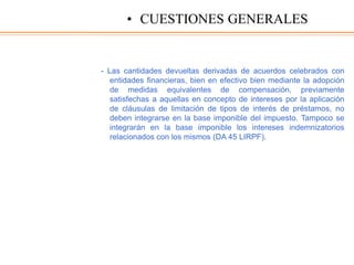 - Las cantidades devueltas derivadas de acuerdos celebrados con
entidades financieras, bien en efectivo bien mediante la adopción
de medidas equivalentes de compensación, previamente
satisfechas a aquellas en concepto de intereses por la aplicación
de cláusulas de limitación de tipos de interés de préstamos, no
deben integrarse en la base imponible del impuesto. Tampoco se
integrarán en la base imponible los intereses indemnizatorios
relacionados con los mismos (DA 45 LIRPF).
• CUESTIONES GENERALES
 