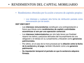 • Rendimientos obtenidos por la cesión a terceros de capitales propios:
• Los intereses y cualquier otra forma de retribución pactada como
remuneración por tal cesión.
DGT V0811/2017
– Los intereses remuneratorios constituyen una contraprestación a
futuro que tributa como rendimientos de capital o actividades
económicas si son por una operación comercial.
– Los intereses indemnizatorios por otro lado tienen por finalidad
resarcir los daños y perjuicios derivados del incumplimiento de una
obligación o el retraso en su cumplimiento y tributarán como ganancias
patrimoniales.
– Por último, en el caso de la mora procesal por la dilación entre la fecha
de la sentencia y el pago, también tributarán como una ganancia
patrimonial.
– Su imputación temporal al periodo en que la sentencia adquiera
firmeza.
• RENDIMIENTOS DEL CAPITAL MOBILIARIO
 