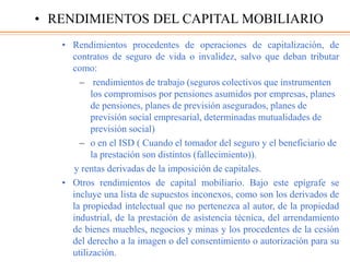 • Rendimientos procedentes de operaciones de capitalización, de
contratos de seguro de vida o invalidez, salvo que deban tributar
como:
– rendimientos de trabajo (seguros colectivos que instrumenten
los compromisos por pensiones asumidos por empresas, planes
de pensiones, planes de previsión asegurados, planes de
previsión social empresarial, determinadas mutualidades de
previsión social)
– o en el ISD ( Cuando el tomador del seguro y el beneficiario de
la prestación son distintos (fallecimiento)).
y rentas derivadas de la imposición de capitales.
• Otros rendimientos de capital mobiliario. Bajo este epígrafe se
incluye una lista de supuestos inconexos, como son los derivados de
la propiedad intelectual que no pertenezca al autor, de la propiedad
industrial, de la prestación de asistencia técnica, del arrendamiento
de bienes muebles, negocios y minas y los procedentes de la cesión
del derecho a la imagen o del consentimiento o autorización para su
utilización.
• RENDIMIENTOS DEL CAPITAL MOBILIARIO
 