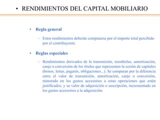 • Regla general
– Estos rendimientos deberán computarse por el importe total percibido
por el contribuyente.
• Reglas especiales
– Rendimientos derivados de la transmisión, reembolso, amortización,
canje o conversión de los títulos que representan la cesión de capitales
(bonos, letras, pagarés, obligaciones...). Se computan por la diferencia
entre el valor de transmisión, amortización, canje o conversión,
minorado en los gastos accesorios a estas operaciones que estén
justificados, y su valor de adquisición o suscripción, incrementado en
los gastos accesorios a la adquisición.
• RENDIMIENTOS DEL CAPITAL MOBILIARIO
 