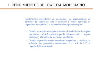 – Rendimientos procedentes de operaciones de capitalización, de
contratos de seguro de vida o invalidez y rentas derivadas de
imposición de capitales. La ley establece las siguientes reglas:
• Cuando se perciba un capital diferido, el rendimiento del capital
mobiliario vendrá determinado por la diferencia entre el capital
percibido y el importe de las primas satisfechas.
• Cuando se perciban rentas inmediatas, temporales o vitalicias, se
aplicarán los porcentajes establecidos en el artículo 25.3 al
importe de la renta anual.
• RENDIMIENTOS DEL CAPITAL MOBILIARIO
 