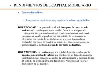 • Gastos deducibles
– Los gastos de administración y depósito de valores negociables.
DGT V0470/2015. Los gastos derivados del traspaso de la cartera de
acciones del contribuyente a otra entidad financiera, al suponer la
contraprestación gestión discrecional e individualizada de carteras de
inversión, en donde se produce una disposición de las inversiones
efectuadas por cuenta de los titulares con arreglo a los mandatos
conferidos por éstos, no pueden incluirse en el concepto de gastos de
administración y custodia, no siendo por tanto deducibles.
DGT V2629/2013. La comisión que una entidad depositaria cobra por la
adquisición en bolsa de valores que constituyen un depósito, no puede
incardinarse en el concepto de gastos de administración y custodia del art.
26 LIRPF, no siendo por tanto deducibles. Aumentará el valor de
adquisición de las acciones.
• RENDIMIENTOS DEL CAPITAL MOBILIARIO
 