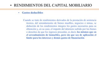 • Gastos deducibles
Cuando se trate de rendimientos derivados de la prestación de asistencia
técnica, del arrendamiento de bienes muebles, negocios o minas, se
deducirán de los rendimientos íntegros los gastos necesarios para su
obtención y, en su caso, el importe del deterioro sufrido por los bienes
o derechos de que los ingresos procedan, es decir, los mismos que en
el arrendamiento de inmuebles, pero sin que sea de aplicación el
límite para los intereses y demás gastos de financiación.
• RENDIMIENTOS DEL CAPITAL MOBILIARIO
 