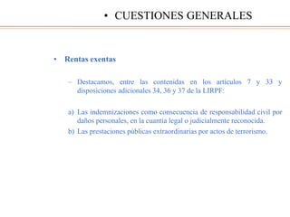 • Rentas exentas
– Destacamos, entre las contenidas en los artículos 7 y 33 y
disposiciones adicionales 34, 36 y 37 de la LIRPF:
a) Las indemnizaciones como consecuencia de responsabilidad civil por
daños personales, en la cuantía legal o judicialmente reconocida.
b) Las prestaciones públicas extraordinarias por actos de terrorismo.
• CUESTIONES GENERALES
 