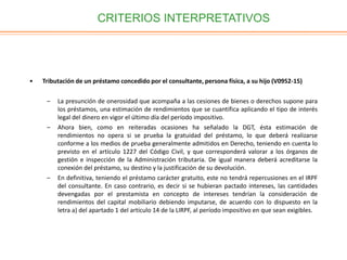 CRITERIOS INTERPRETATIVOS
• Tributación de un préstamo concedido por el consultante, persona física, a su hijo (V0952-15)
– La presunción de onerosidad que acompaña a las cesiones de bienes o derechos supone para
los préstamos, una estimación de rendimientos que se cuantifica aplicando el tipo de interés
legal del dinero en vigor el último día del período impositivo.
– Ahora bien, como en reiteradas ocasiones ha señalado la DGT, ésta estimación de
rendimientos no opera si se prueba la gratuidad del préstamo, lo que deberá realizarse
conforme a los medios de prueba generalmente admitidos en Derecho, teniendo en cuenta lo
previsto en el artículo 1227 del Código Civil, y que corresponderá valorar a los órganos de
gestión e inspección de la Administración tributaria. De igual manera deberá acreditarse la
conexión del préstamo, su destino y la justificación de su devolución.
– En definitiva, teniendo el préstamo carácter gratuito, este no tendrá repercusiones en el IRPF
del consultante. En caso contrario, es decir si se hubieran pactado intereses, las cantidades
devengadas por el prestamista en concepto de intereses tendrían la consideración de
rendimientos del capital mobiliario debiendo imputarse, de acuerdo con lo dispuesto en la
letra a) del apartado 1 del artículo 14 de la LIRPF, al período impositivo en que sean exigibles.
 