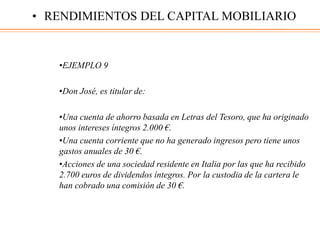 •EJEMPLO 9
•Don José, es titular de:
•Una cuenta de ahorro basada en Letras del Tesoro, que ha originado
unos intereses íntegros 2.000 €.
•Una cuenta corriente que no ha generado ingresos pero tiene unos
gastos anuales de 30 €.
•Acciones de una sociedad residente en Italia por las que ha recibido
2.700 euros de dividendos íntegros. Por la custodia de la cartera le
han cobrado una comisión de 30 €.
• RENDIMIENTOS DEL CAPITAL MOBILIARIO
 