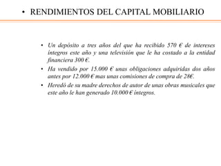 • Un depósito a tres años del que ha recibido 570 € de intereses
íntegros este año y una televisión que le ha costado a la entidad
financiera 300 €.
• Ha vendido por 15.000 € unas obligaciones adquiridas dos años
antes por 12.000 € mas unas comisiones de compra de 28€.
• Heredó de su madre derechos de autor de unas obras musicales que
este año le han generado 10.000 € íntegros.
• RENDIMIENTOS DEL CAPITAL MOBILIARIO
 