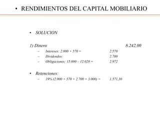 • SOLUCION
1) Dinero 8.242,00
– Intereses: 2.000 + 570 = 2.570
– Dividendos: 2.700
– Obligaciones: 15.000 – 12.028 = 2.972
• Retenciones:
– 19% (2.000 + 570 + 2.700 + 3.000) = 1.571,30
• RENDIMIENTOS DEL CAPITAL MOBILIARIO
 