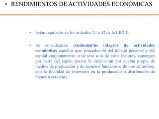 • Están regulados en los artículos 27 a 32 de la LIRPF.
• Se considerarán rendimientos íntegros de actividades
económicas aquellos que, procediendo del trabajo personal y del
capital conjuntamente, o de uno solo de estos factores, supongan
por parte del sujeto pasivo la ordenación por cuenta propia de
medios de producción y de recursos humanos o de uno de ambos,
con la finalidad de intervenir en la producción o distribución de
bienes o servicios.
• RENDIMIENTOS DE ACTIVIDADES ECONÓMICAS
 