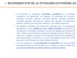• En particular, se consideran actividades económicas las actividades
extractivas, de fabricación, de comercio, de prestación de servicios,
artesanía, actividad agrícola, actividad forestal, actividad ganadera,
actividad pesquera, actividad de construcción, ejercicio de profesiones
liberales, ejercicio de profesiones artísticas y actividades deportivas.
• No obstante, tratándose de rendimientos obtenidos por el contribuyente
procedentes de una entidad en cuyo capital participe derivados de la
realización de actividades incluidas en la sección segunda de las tarifas del
IAE, tendrán esta consideración cuando el contribuyente esté incluido, a tal
efecto, en el régimen especial de la Seguridad Social de los trabajadores
por cuenta propia o autónomos, o en una mutualidad de previsión social
que actúe como alternativa al citado régimen especial.
• Un caso especial es el arrendamiento de inmuebles, que será actividad
económica cuando en el desarrollo de la actividad se cuente al menos con
una persona empleada con contrato laboral y jornada completa.
• RENDIMIENTOS DE ACTIVIDADES ECONÓMICAS
 