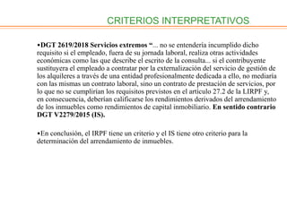 CRITERIOS INTERPRETATIVOS
•DGT 2619/2018 Servicios extremos “... no se entendería incumplido dicho
requisito si el empleado, fuera de su jornada laboral, realiza otras actividades
económicas como las que describe el escrito de la consulta... si el contribuyente
sustituyera el empleado a contratar por la externalización del servicio de gestión de
los alquileres a través de una entidad profesionalmente dedicada a ello, no mediaría
con las mismas un contrato laboral, sino un contrato de prestación de servicios, por
lo que no se cumplirían los requisitos previstos en el artículo 27.2 de la LIRPF y,
en consecuencia, deberían calificarse los rendimientos derivados del arrendamiento
de los inmuebles como rendimientos de capital inmobiliario. En sentido contrario
DGT V2279/2015 (IS).
•En conclusión, el IRPF tiene un criterio y el IS tiene otro criterio para la
determinación del arrendamiento de inmuebles.
 