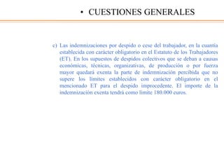 c) Las indemnizaciones por despido o cese del trabajador, en la cuantía
establecida con carácter obligatorio en el Estatuto de los Trabajadores
(ET). En los supuestos de despidos colectivos que se deban a causas
económicas, técnicas, organizativas, de producción o por fuerza
mayor quedará exenta la parte de indemnización percibida que no
supere los límites establecidos con carácter obligatorio en el
mencionado ET para el despido improcedente. El importe de la
indemnización exenta tendrá como límite 180.000 euros.
• CUESTIONES GENERALES
 
