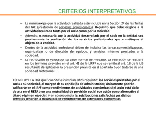 CRITERIOS INTERPRETATIVOS
– La norma exige que la actividad realizada esté incluida en la Sección 2ª de las Tarifas
del IAE (prestación de servicios profesionales). Requisito que debe exigirse a la
actividad realizada tanto por el socio como por la sociedad.
– Además, es necesario que la actividad desarrollada por el socio en la entidad sea
precisamente la realización de los servicios profesionales que constituyen el
objeto de la entidad.
– Dentro de la actividad profesional deben de incluirse las tareas comercializadoras,
organizativas o de dirección de equipos, y servicios internos prestados a la
sociedad.
– La retribución se valora por su valor normal de mercado. La valoración se realizará
en los términos previstos en el art. 41 de la LIRPF que se remite al art. 18 de la LIS
resultando de aplicación la presunción prevista en el apartado 6 por tratarse de una
sociedad profesional.
•CONCLUYE LA DGT que: cuando se cumplan estos requisitos los servicios prestados por el
socio a su sociedad, al margen de su condición de administrador, únicamente podrán
calificarse en el IRPF como rendimientos de actividades económicas si el socio está dado
de alta en el RETA o en una mutualidad de previsión social que actúe como alternativa al
citado régimen especial, y en consecuencia las retribuciones satisfechas por dichos
servicios tendrían la naturaleza de rendimientos de actividades económicas
 