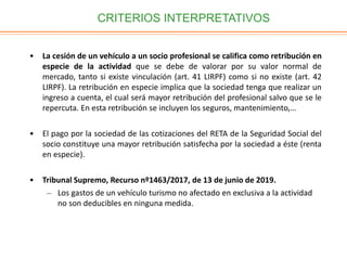 CRITERIOS INTERPRETATIVOS
• La cesión de un vehículo a un socio profesional se califica como retribución en
especie de la actividad que se debe de valorar por su valor normal de
mercado, tanto si existe vinculación (art. 41 LIRPF) como si no existe (art. 42
LIRPF). La retribución en especie implica que la sociedad tenga que realizar un
ingreso a cuenta, el cual será mayor retribución del profesional salvo que se le
repercuta. En esta retribución se incluyen los seguros, mantenimiento,…
• El pago por la sociedad de las cotizaciones del RETA de la Seguridad Social del
socio constituye una mayor retribución satisfecha por la sociedad a éste (renta
en especie).
• Tribunal Supremo, Recurso nº1463/2017, de 13 de junio de 2019.
– Los gastos de un vehículo turismo no afectado en exclusiva a la actividad
no son deducibles en ninguna medida.
 