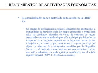 • Las peculiaridades que en materia de gastos establece la LIRPF
son:
– No tendrán la consideración de gastos deducibles: las aportaciones a
mutualidades de previsión social del propio empresario o profesional,
salvo las cantidades abonadas en virtud de contratos de seguro
concertados con mutualidades de previsión social por profesionales no
integrados en el régimen especial de la Seguridad Social de los
trabajadores por cuenta propia o autónomos, en la parte que tenga por
objeto la cobertura de contingencias atendidas por la Seguridad
Social, con el límite de la cuota máxima por contingencias comunes
que esté establecida, en cada ejercicio económico, en el citado
régimen especial. (2019: 13.833,06 euros anuales)
• RENDIMIENTOS DE ACTIVIDADES ECONÓMICAS
 