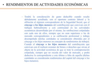 – Tendrá la consideración de gasto deducible cuando resulte
debidamente acreditado, con el oportuno contrato laboral y la
afiliación al régimen correspondiente de la Seguridad Social, que el
cónyuge o los hijos menores del contribuyente que convivan con él
trabajan habitualmente y con continuidad en las actividades
económicas desarrolladas por el mismo, las retribuciones estipuladas
con cada uno de ellos, siempre que no sean superiores a las de
mercado correspondientes a su calificación profesional y trabajo
desempeñado (dichas cantidades se considerarán obtenidas por el
cónyuge o los hijos menores en concepto de rendimientos de trabajo).
Cuando el cónyuge o los hijos menores del contribuyente que
convivan con él realicen cesiones de bienes o derechos que sirvan al
objeto de la actividad económica de que se trate la contraprestación
estipulada, siempre que no exceda del valor de mercado, y podrá
deducirse la correspondiente a este último a falta de aquella (dichas
cantidades se considerarán rendimientos del capital del cónyuge o los
hijos menores).
• RENDIMIENTOS DE ACTIVIDADES ECONÓMICAS
 