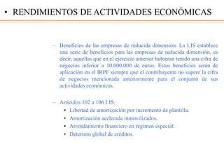 – Beneficios de las empresas de reducida dimensión. La LIS establece
una serie de beneficios para las empresas de reducida dimensión, es
decir, aquellas que en el ejercicio anterior hubieran tenido una cifra de
negocios inferior a 10.000.000 de euros. Estos beneficios serán de
aplicación en el IRPF siempre que el contribuyente no supere la cifra
de negocios mencionada anteriormente para el conjunto de sus
actividades económicas.
– Artículos 102 a 106 LIS.
• Libertad de amortización por incremento de plantilla.
• Amortización acelerada inmovilizados.
• Arrendamiento financiero en régimen especial.
• Deterioro global de créditos.
• RENDIMIENTOS DE ACTIVIDADES ECONÓMICAS
 