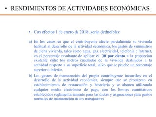 • Con efectos 1 de enero de 2018, serán deducibles:
a) En los casos en que el contribuyente afecte parcialmente su vivienda
habitual al desarrollo de la actividad económica, los gastos de suministros
de dicha vivienda, tales como agua, gas, electricidad, telefonía e Internet,
en el porcentaje resultante de aplicar el 30 por ciento a la proporción
existente entre los metros cuadrados de la vivienda destinados a la
actividad respecto a su superficie total, salvo que se pruebe un porcentaje
superior o inferior.
b) Los gastos de manutención del propio contribuyente incurridos en el
desarrollo de la actividad económica, siempre que se produzcan en
establecimientos de restauración y hostelería y se abonen utilizando
cualquier medio electrónico de pago, con los límites cuantitativos
establecidos reglamentariamente para las dietas y asignaciones para gastos
normales de manutención de los trabajadores
• RENDIMIENTOS DE ACTIVIDADES ECONÓMICAS
 