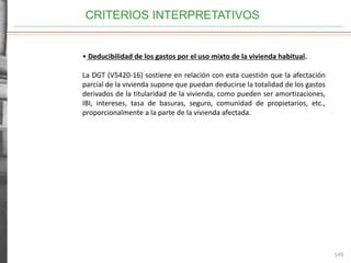 CRITERIOS INTERPRETATIVOS
149
• Deducibilidad de los gastos por el uso mixto de la vivienda habitual.
La DGT (V5420-16) sostiene en relación con esta cuestión que la afectación
parcial de la vivienda supone que puedan deducirse la totalidad de los gastos
derivados de la titularidad de la vivienda, como pueden ser amortizaciones,
IBI, intereses, tasa de basuras, seguro, comunidad de propietarios, etc.,
proporcionalmente a la parte de la vivienda afectada.
 