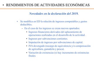 Novedades en la declaración del 2019.
• Se modifica en ED la ralación de ingresos computables y gastos
deducibles.
– En el caso de los ingresos se crean nuevos apartados:
• Ingresos financieros derivados del aplazamiento de
operaciones realizadas en el desarrollo de la actividad.
• Ingresos por subvenciones corrientes.
• Imputación de ingresos por subvenciones de capital.
• IVA devengado (recargo de equivalencia y/o compensación
de agricultura, ganadería y pesca).
• Variación de existencias (si hay incremento de existencias
finales
• RENDIMIENTOS DE ACTIVIDADES ECONÓMICAS
 