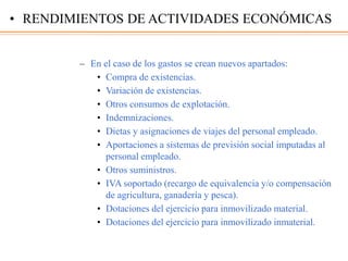– En el caso de los gastos se crean nuevos apartados:
• Compra de existencias.
• Variación de existencias.
• Otros consumos de explotación.
• Indemnizaciones.
• Dietas y asignaciones de viajes del personal empleado.
• Aportaciones a sistemas de previsión social imputadas al
personal empleado.
• Otros suministros.
• IVA soportado (recargo de equivalencia y/o compensación
de agricultura, ganadería y pesca).
• Dotaciones del ejercicio para inmovilizado material.
• Dotaciones del ejercicio para inmovilizado inmaterial.
• RENDIMIENTOS DE ACTIVIDADES ECONÓMICAS
 