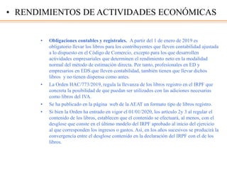 • Obligaciones contables y registrales. A partir del 1 de enero de 2019 es
obligatorio llevar los libros para los contribuyentes que lleven contabilidad ajustada
a lo dispuesto en el Código de Comercio, excepto para los que desarrollen
actividades empresariales que determinen el rendimiento neto en la modalidad
normal del método de estimación directa. Por tanto, profesionales en ED y
empresarios en EDS que lleven contabilidad, también tienen que llevar dichos
libros y no tienen dispensa como antes.
• La Orden HAC/773/2019, regula la llevanza de los libros registro en el IRPF que
concreta la posibilidad de que puedan ser utilizados con las adiciones necesarias
como libros del IVA.
• Se ha publicado en la página web de la AEAT un formato tipo de libros registro.
• Si bien la Orden ha entrado en vigor el 01/01/2020, los artículo 2y 3 al regular el
contenido de los libros, establecen que el contenido se efectuará, al menos, con el
desglose que conste en el último modelo del IRPF aprobado al inicio del ejercicio
al que corresponden los ingresos o gastos. Así, en los años sucesivos se producirá la
convergencia entre el desglose contenido en la declaración del IRPF con el de los
libros.
• RENDIMIENTOS DE ACTIVIDADES ECONÓMICAS
 