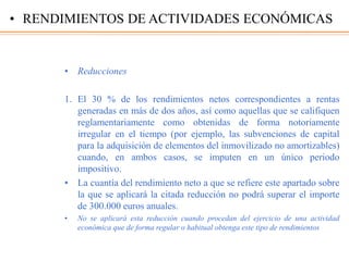• Reducciones
1. El 30 % de los rendimientos netos correspondientes a rentas
generadas en más de dos años, así como aquellas que se califiquen
reglamentariamente como obtenidas de forma notoriamente
irregular en el tiempo (por ejemplo, las subvenciones de capital
para la adquisición de elementos del inmovilizado no amortizables)
cuando, en ambos casos, se imputen en un único periodo
impositivo.
• La cuantía del rendimiento neto a que se refiere este apartado sobre
la que se aplicará la citada reducción no podrá superar el importe
de 300.000 euros anuales.
• No se aplicará esta reducción cuando procedan del ejercicio de una actividad
económica que de forma regular o habitual obtenga este tipo de rendimientos
• RENDIMIENTOS DE ACTIVIDADES ECONÓMICAS
 