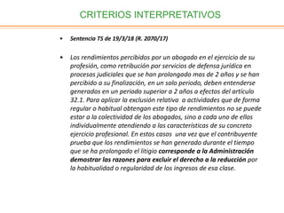 CRITERIOS INTERPRETATIVOS
• Sentencia TS de 19/3/18 (R. 2070/17)
• Los rendimientos percibidos por un abogado en el ejercicio de su
profesión, como retribución por servicios de defensa jurídica en
procesos judiciales que se han prolongado mas de 2 años y se han
percibido a su finalización, en un solo periodo, deben entenderse
generados en un periodo superior a 2 años a efectos del artículo
32.1. Para aplicar la exclusión relativa a actividades que de forma
regular o habitual obtengan este tipo de rendimientos no se puede
estar a la colectividad de los abogados, sino a cada uno de ellos
individualmente atendiendo a las características de su concreto
ejercicio profesional. En estos casos una vez que el contribuyente
prueba que los rendimientos se han generado durante el tiempo
que se ha prolongado el litigio corresponde a la Administración
demostrar las razones para excluir el derecho a la reducción por
la habitualidad o regularidad de los ingresos de esa clase.
 