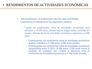 • Adicionalmente, el rendimiento neto de estas actividades
económicas se minorará en las siguientes cuantías:
– Cuando los rendimientos netos de actividades económicas sean
inferiores a 14.450 euros, siempre que no tengan rentas, excluidas las
exentas, distintas de las de actividades económicas superiores a 6.500
euros:
• Contribuyentes con rendimientos netos de actividades económicas
iguales o inferiores a 11.250 euros: 3.700 euros anuales.
• Contribuyentes con rendimientos netos de actividades económicas
comprendidos entre 11.250 y 14.450 euros: 3.700 euros menos el
resultado de multiplicar por 1,15625 la diferencia entre el
rendimiento de actividades económicas y 11.250 euros anuales.
• RENDIMIENTOS DE ACTIVIDADES ECONÓMICAS
 