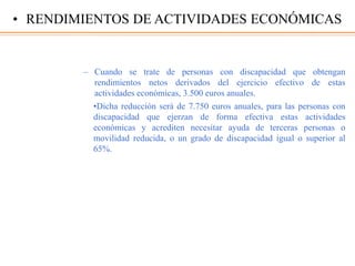 – Cuando se trate de personas con discapacidad que obtengan
rendimientos netos derivados del ejercicio efectivo de estas
actividades económicas, 3.500 euros anuales.
•Dicha reducción será de 7.750 euros anuales, para las personas con
discapacidad que ejerzan de forma efectiva estas actividades
económicas y acrediten necesitar ayuda de terceras personas o
movilidad reducida, o un grado de discapacidad igual o superior al
65%.
• RENDIMIENTOS DE ACTIVIDADES ECONÓMICAS
 