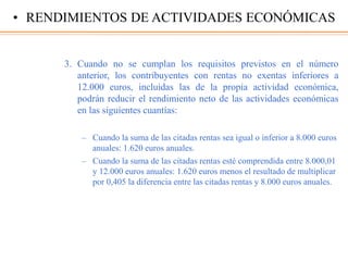 3. Cuando no se cumplan los requisitos previstos en el número
anterior, los contribuyentes con rentas no exentas inferiores a
12.000 euros, incluidas las de la propia actividad económica,
podrán reducir el rendimiento neto de las actividades económicas
en las siguientes cuantías:
– Cuando la suma de las citadas rentas sea igual o inferior a 8.000 euros
anuales: 1.620 euros anuales.
– Cuando la suma de las citadas rentas esté comprendida entre 8.000,01
y 12.000 euros anuales: 1.620 euros menos el resultado de multiplicar
por 0,405 la diferencia entre las citadas rentas y 8.000 euros anuales.
• RENDIMIENTOS DE ACTIVIDADES ECONÓMICAS
 