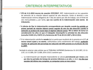 CRITERIOS INTERPRETATIVOS
16
 STS de 5-11-2019 recurso de casación 2727/2017: IRPF. Indemnización en los supuestos
de extinción de la relación laboral especial de alta dirección. Existe el derecho a una
indemnización mínima obligatoria de 7 días de salario por año de trabajo, con el límite de
seis mensualidades y, por tanto, que esa cuantía de la indemnización está exenta de
tributación.
 A efectos de fijar la indemnización correspondiente por despido cuando ha existido un
primer período de relación laboral común seguido de otro de alta dirección cuando la
extinción se produce de nuevo bajo el régimen laboral común NO se deben de tomar en
consideración los años en que el trabajador desempeñó la actividad de alta dirección
(consulta V1424-14 y V3472-13 y Sentencias del TS de 20-12-2.007 y 30-6-2.011).
 Si la indemnización satisfecha excede de la cuantía que resultaría de la prevista en el ET, el
exceso estará sujeto y no exento, calificándose como rendimiento del trabajo, pudiendo
resultar de aplicación del porcentaje de reducción del 30% previsto en el artículo 18.2 de
la LIRPF.
Sentado lo anterior cabe señalar que el TRIBUNAL SUPREMO (Sentencias 31-10-2.007, 12-11-
2.07, 11-2-2.009, 20-7.2.009, 20-6-2.012 ) sostiene que:
 La indemnización por despido improcedente se calcula prorrateando por meses y no
por días los períodos de tiempo de servicios inferiores a un año; es decir, los días que
excedan del último mes completo, se computan como un mes entero.
 