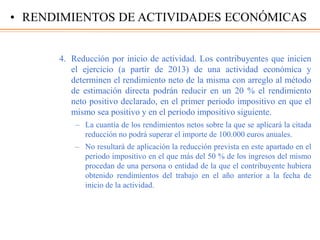 4. Reducción por inicio de actividad. Los contribuyentes que inicien
el ejercicio (a partir de 2013) de una actividad económica y
determinen el rendimiento neto de la misma con arreglo al método
de estimación directa podrán reducir en un 20 % el rendimiento
neto positivo declarado, en el primer periodo impositivo en que el
mismo sea positivo y en el periodo impositivo siguiente.
– La cuantía de los rendimientos netos sobre la que se aplicará la citada
reducción no podrá superar el importe de 100.000 euros anuales.
– No resultará de aplicación la reducción prevista en este apartado en el
periodo impositivo en el que más del 50 % de los ingresos del mismo
procedan de una persona o entidad de la que el contribuyente hubiera
obtenido rendimientos del trabajo en el año anterior a la fecha de
inicio de la actividad.
• RENDIMIENTOS DE ACTIVIDADES ECONÓMICAS
 