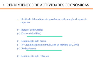 • El cálculo del rendimiento gravable se realiza según el siguiente
esquema:
(+)Ingresos computables
(–) (Gastos deducibles)
(=)Rendimiento neto previo
(–) (5 % rendimiento neto previo, con un máximo de 2.000)
(–) (Reducciones)
(=)Rendimiento neto reducido
• RENDIMIENTOS DE ACTIVIDADES ECONÓMICAS
 